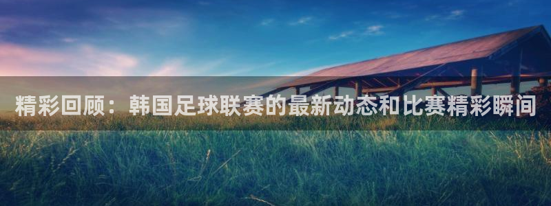 精彩回顾：韩国足球联赛的最新动态和比赛精彩瞬间